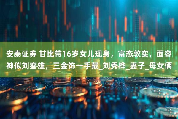 安泰证券 甘比带16岁女儿现身，富态敦实，面容神似刘銮雄，三金饰一手戴_刘秀桦_妻子_母女俩