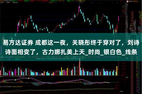 易方达证券 成都这一夜，关晓彤终于穿对了，刘诗诗面相变了，古力娜扎美上天_时尚_银白色_线条