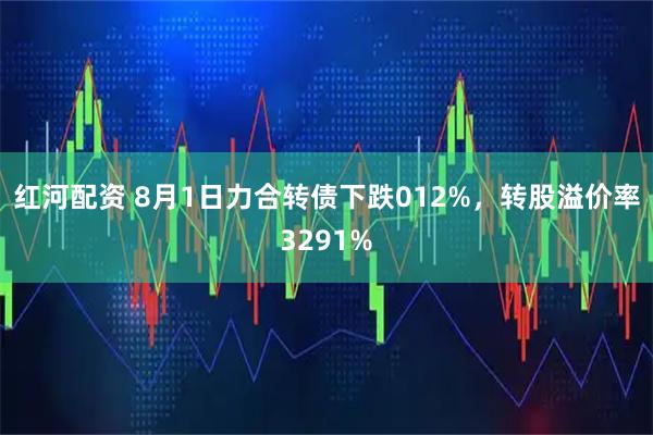 红河配资 8月1日力合转债下跌012%,转股溢价率3291%