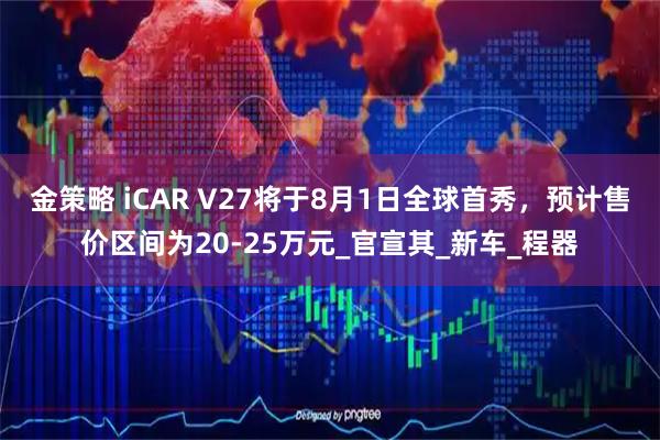 金策略 iCAR V27将于8月1日全球首秀,预计售价区间为20-25万元_官宣其_新车_程器