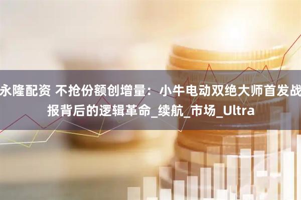 永隆配资 不抢份额创增量:小牛电动双绝大师首发战报背后的逻辑革命_续航_市场_Ultra