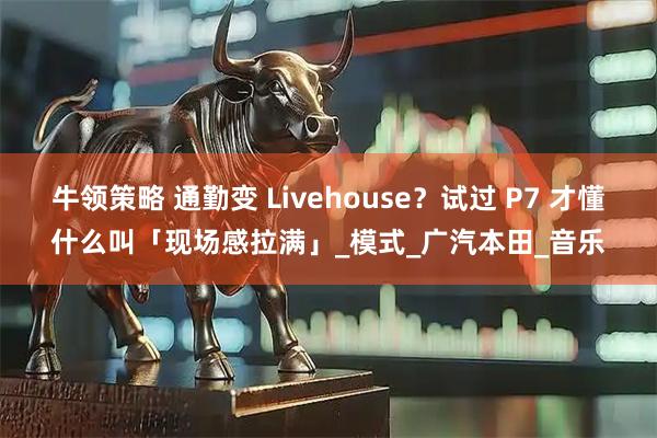 牛领策略 通勤变 Livehouse?试过 P7 才懂什么叫「现场感拉满」_模式_广汽本田_音乐