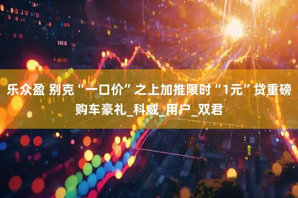 乐众盈 别克“一口价”之上加推限时“1元”贷重磅购车豪礼_科威_用户_双君