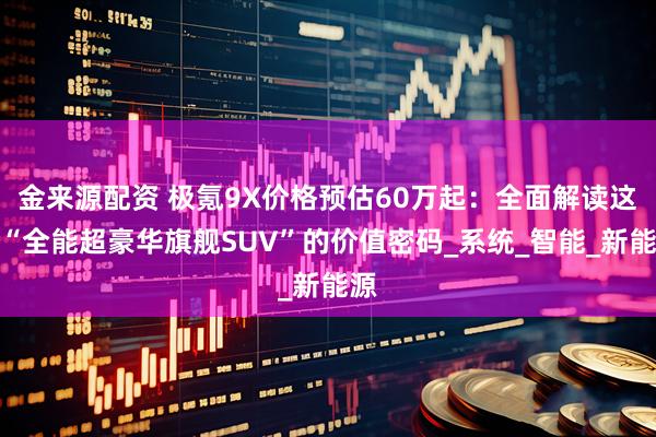 金来源配资 极氪9X价格预估60万起:全面解读这款“全能超豪华旗舰SUV”的价值密码_系统_智能_新能源