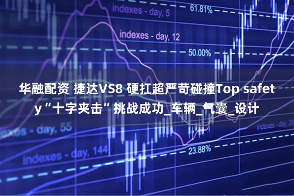华融配资 捷达VS8 硬扛超严苛碰撞Top safety“十字夹击”挑战成功_车辆_气囊_设计