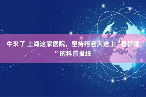 牛来了 上海这家医院，坚持给老人送上“看得懂”的科普报纸