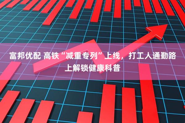 富邦优配 高铁“减重专列”上线，打工人通勤路上解锁健康科普