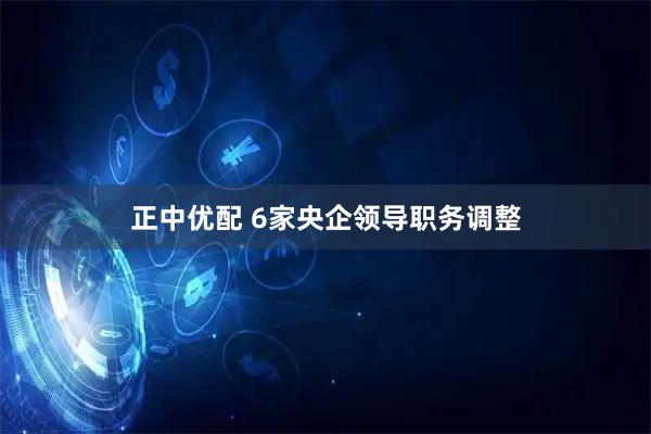 正中优配 6家央企领导职务调整