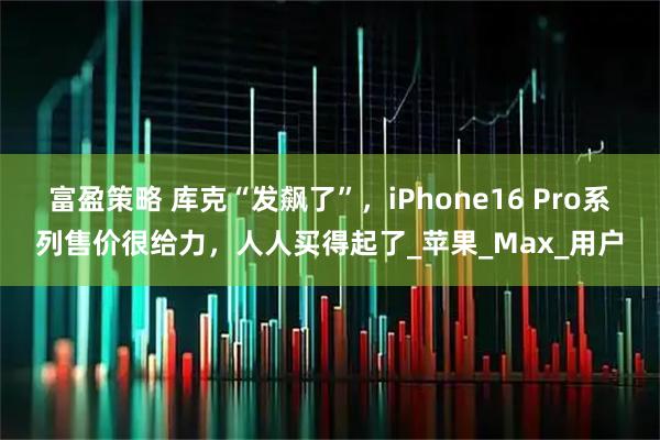 富盈策略 库克“发飙了”，iPhone16 Pro系列售价很给力，人人买得起了_苹果_Max_用户