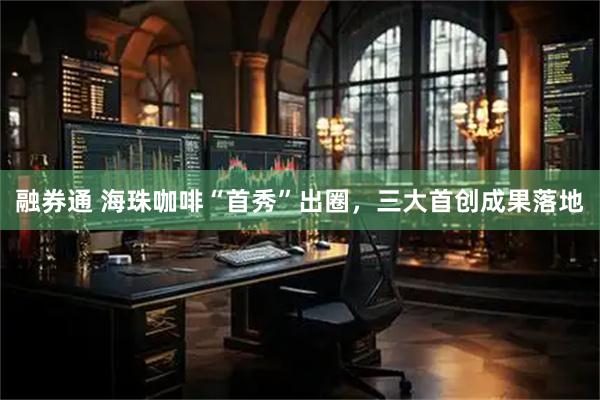 融券通 海珠咖啡“首秀”出圈，三大首创成果落地