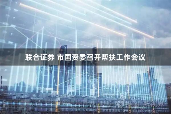 联合证券 市国资委召开帮扶工作会议