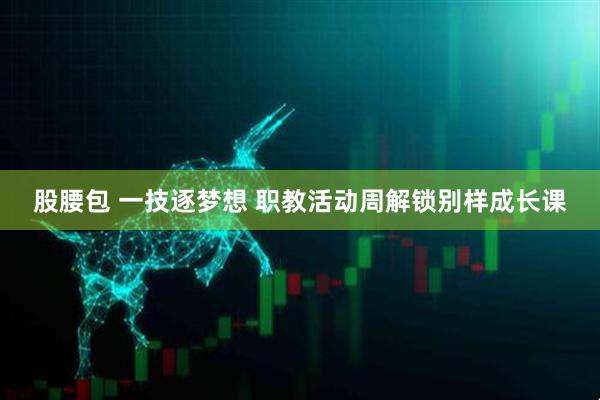 股腰包 一技逐梦想 职教活动周解锁别样成长课