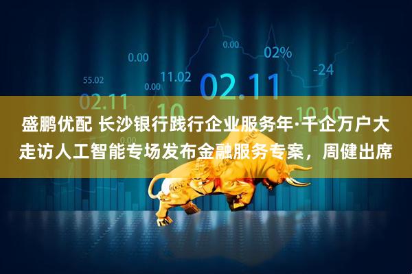 盛鹏优配 长沙银行践行企业服务年·千企万户大走访人工智能专场发布金融服务专案，周健出席