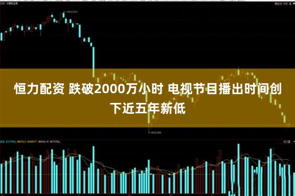 恒力配资 跌破2000万小时 电视节目播出时间创下近五年新低