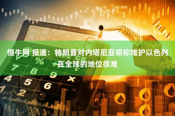 恒牛网 报道：特朗普对内塔尼亚胡称维护以色列在全球的地位很难