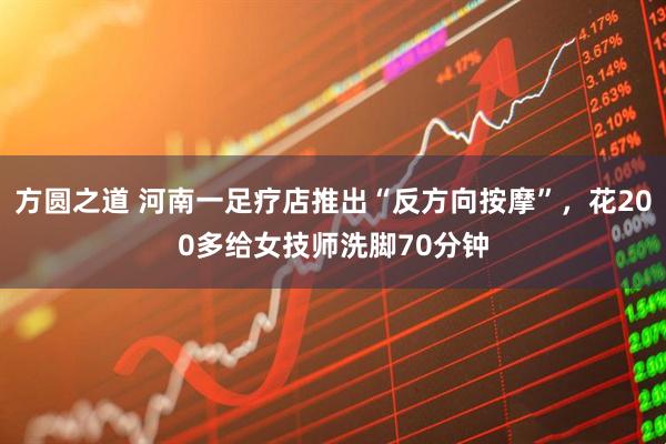 方圆之道 河南一足疗店推出“反方向按摩”,花200多给女技师洗脚70分钟