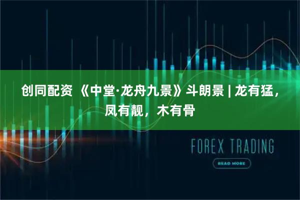 创同配资 《中堂·龙舟九景》斗朗景 | 龙有猛，凤有靓，木有骨