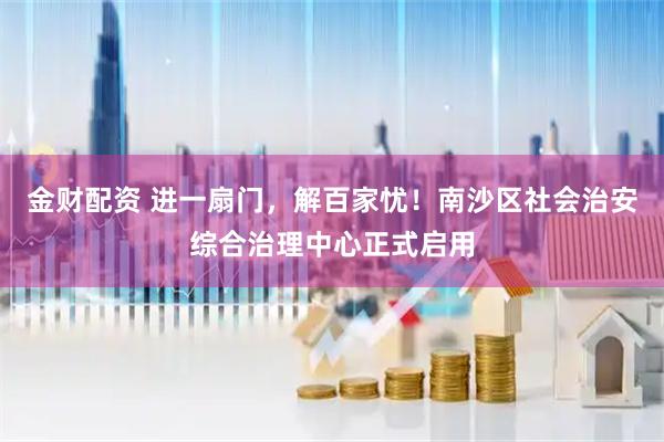 金财配资 进一扇门，解百家忧！南沙区社会治安综合治理中心正式启用