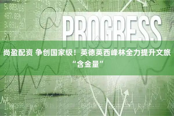 尚盈配资 争创国家级！英德英西峰林全力提升文旅“含金量”