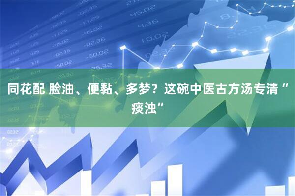 同花配 脸油、便黏、多梦？这碗中医古方汤专清“痰浊”