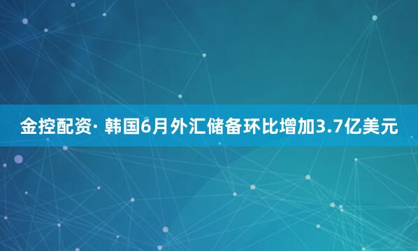 金控配资· 韩国6月外汇储备环比增加3.7亿美元
