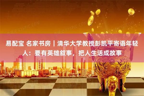 易配宝 名家书房｜清华大学教授彭凯平寄语年轻人：要有英雄叙事，把人生活成故事