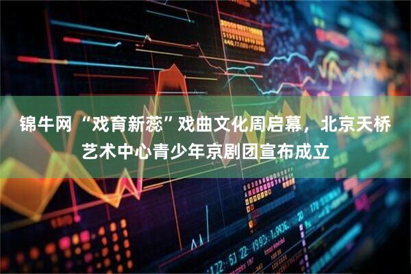 锦牛网 “戏育新蕊”戏曲文化周启幕，北京天桥艺术中心青少年京剧团宣布成立
