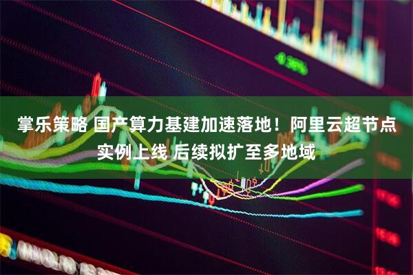 掌乐策略 国产算力基建加速落地！阿里云超节点实例上线 后续拟扩至多地域