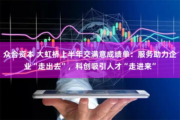 众合资本 大虹桥上半年交满意成绩单：服务助力企业“走出去”，科创吸引人才“走进来”