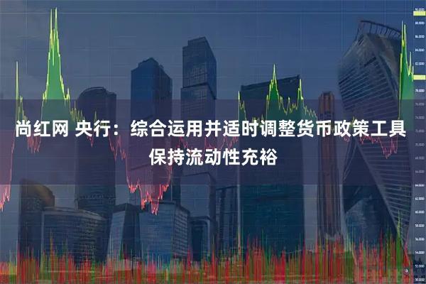 尚红网 央行：综合运用并适时调整货币政策工具 保持流动性充裕