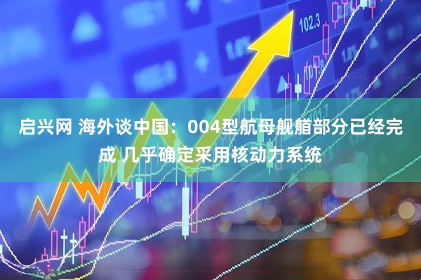 启兴网 海外谈中国：004型航母舰艏部分已经完成 几乎确定采用核动力系统