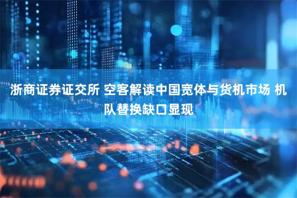 浙商证券证交所 空客解读中国宽体与货机市场 机队替换缺口显现