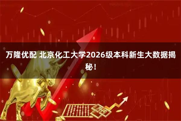 万隆优配 北京化工大学2026级本科新生大数据揭秘！